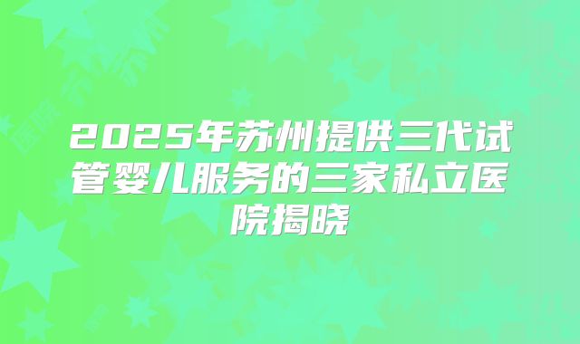 2025年苏州提供三代试管婴儿服务的三家私立医院揭晓