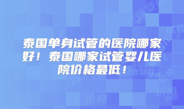 泰国单身试管的医院哪家好！泰国哪家试管婴儿医院价格最低！