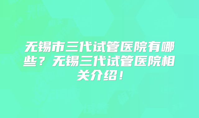 无锡市三代试管医院有哪些？无锡三代试管医院相关介绍！