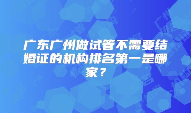 广东广州做试管不需要结婚证的机构排名第一是哪家？