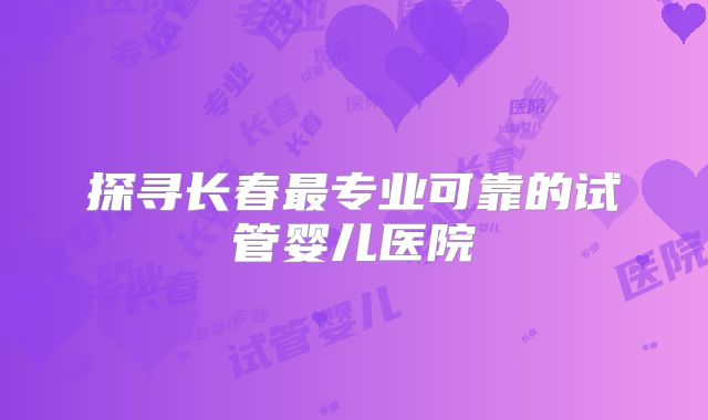 探寻长春最专业可靠的试管婴儿医院