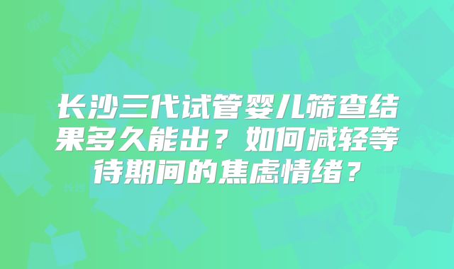 长沙三代试管婴儿筛查结果多久能出？如何减轻等待期间的焦虑情绪？