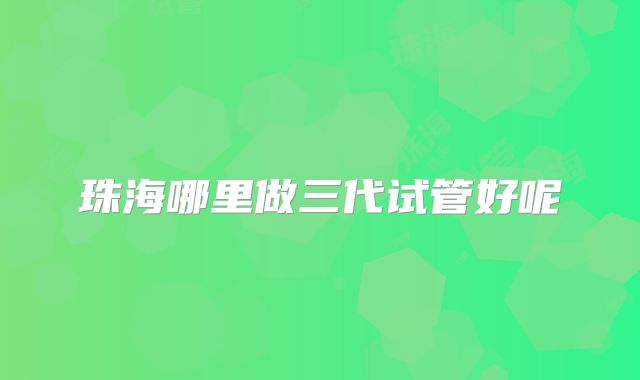 珠海哪里做三代试管好呢