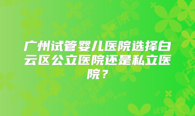 广州试管婴儿医院选择白云区公立医院还是私立医院？