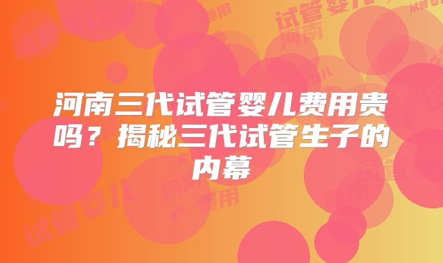 河南三代试管婴儿费用贵吗？揭秘三代试管生子的内幕