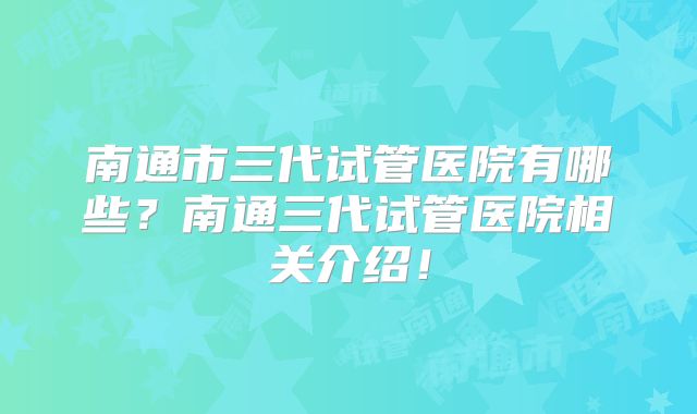 南通市三代试管医院有哪些？南通三代试管医院相关介绍！