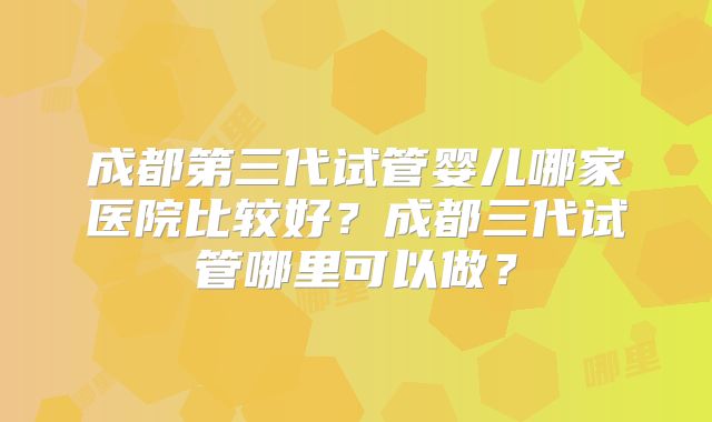 成都第三代试管婴儿哪家医院比较好？成都三代试管哪里可以做？