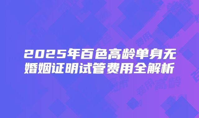 2025年百色高龄单身无婚姻证明试管费用全解析