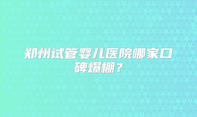 郑州试管婴儿医院哪家口碑爆棚？