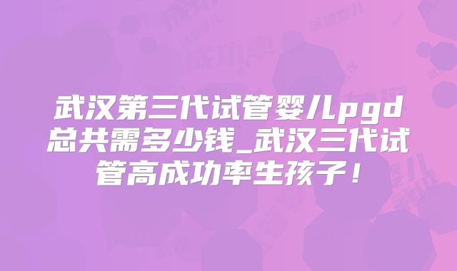 武汉第三代试管婴儿pgd总共需多少钱_武汉三代试管高成功率生孩子！