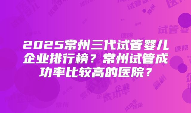 2025常州三代试管婴儿企业排行榜？常州试管成功率比较高的医院？