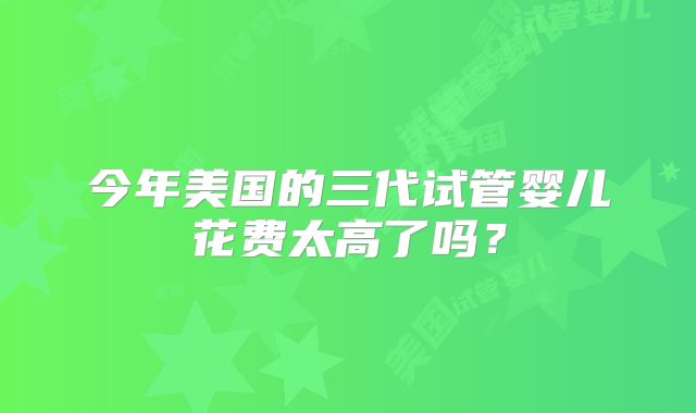 今年美国的三代试管婴儿花费太高了吗？