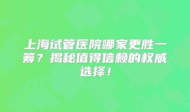 上海试管医院哪家更胜一筹？揭秘值得信赖的权威选择！