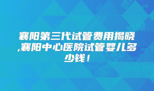 襄阳第三代试管费用揭晓,襄阳中心医院试管婴儿多少钱!