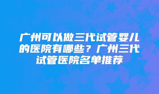 广州可以做三代试管婴儿的医院有哪些？广州三代试管医院名单推荐