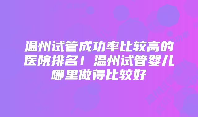 温州试管成功率比较高的医院排名！温州试管婴儿哪里做得比较好