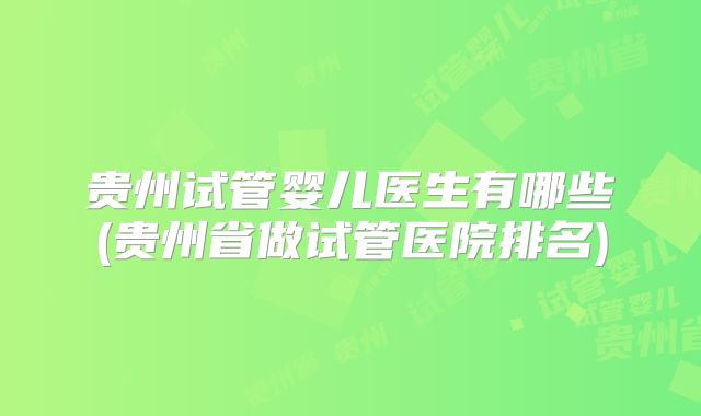 贵州试管婴儿医生有哪些(贵州省做试管医院排名)