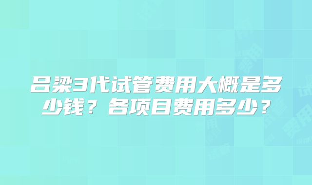 吕梁3代试管费用大概是多少钱？各项目费用多少？