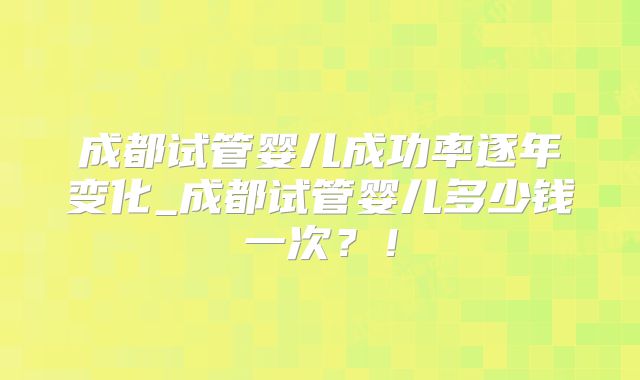成都试管婴儿成功率逐年变化_成都试管婴儿多少钱一次？！