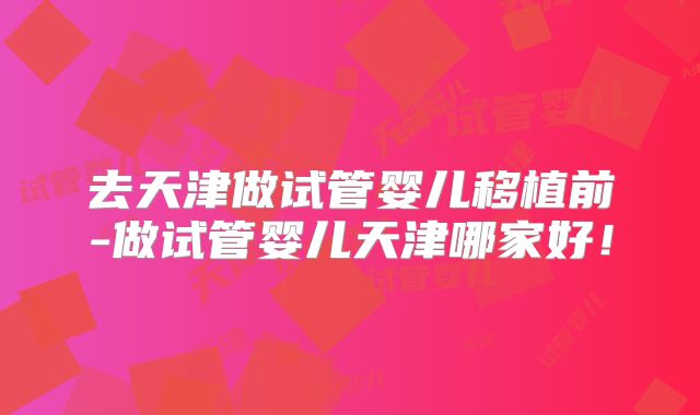 去天津做试管婴儿移植前-做试管婴儿天津哪家好!