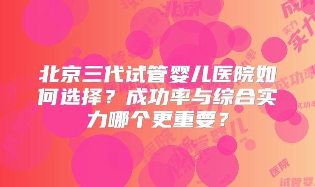 北京三代试管婴儿医院如何选择？成功率与综合实力哪个更重要？