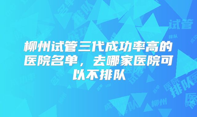 柳州试管三代成功率高的医院名单，去哪家医院可以不排队