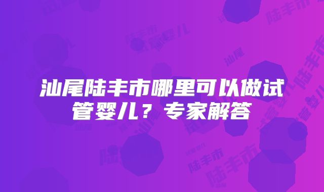 汕尾陆丰市哪里可以做试管婴儿?专家解答