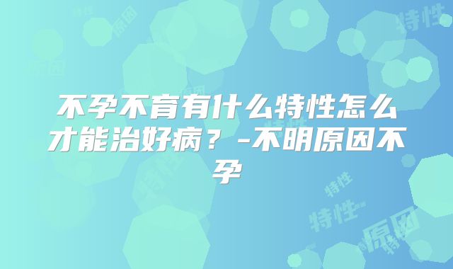 不孕不育有什么特性怎么才能治好病？-不明原因不孕