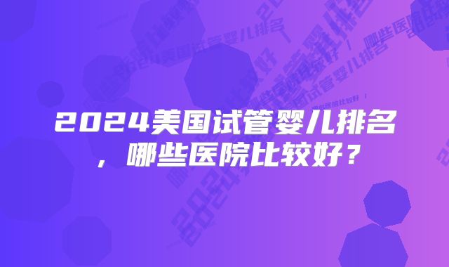 2024美国试管婴儿排名，哪些医院比较好？