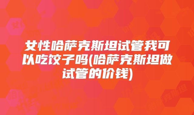 女性哈萨克斯坦试管我可以吃饺子吗(哈萨克斯坦做试管的价钱)