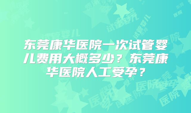 东莞康华医院一次试管婴儿费用大概多少？东莞康华医院人工受孕？