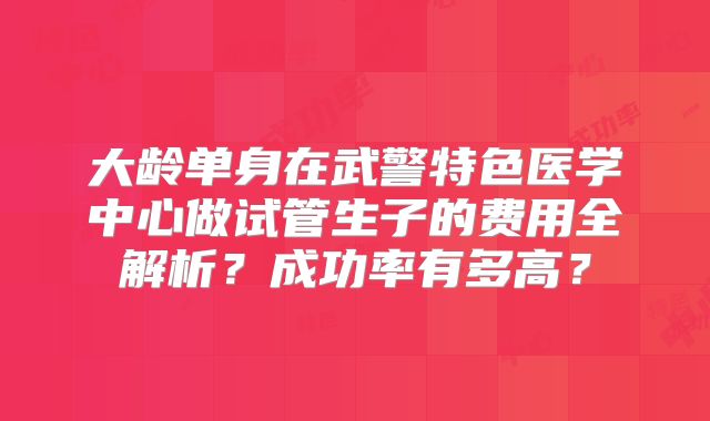 大龄单身在武警特色医学中心做试管生子的费用全解析？成功率有多高？