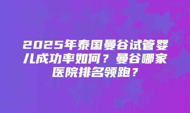 2025年泰国曼谷试管婴儿成功率如何？曼谷哪家医院排名领跑？