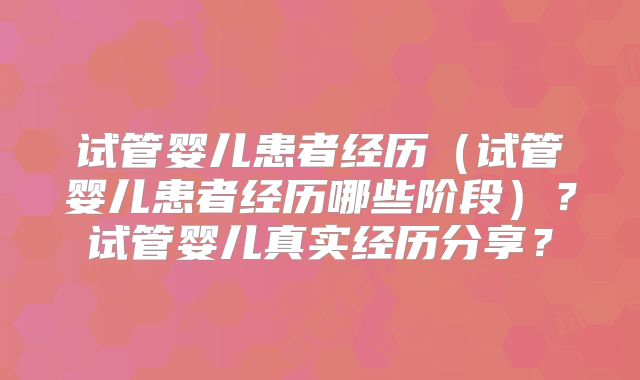 试管婴儿患者经历（试管婴儿患者经历哪些阶段）？试管婴儿真实经历分享？