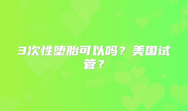 3次性堕胎可以吗？美国试管？