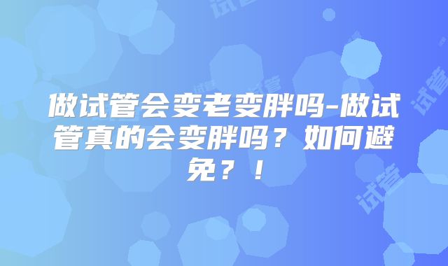 做试管会变老变胖吗-做试管真的会变胖吗？如何避免？！