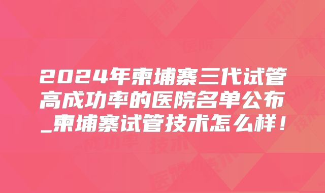 2024年柬埔寨三代试管高成功率的医院名单公布_柬埔寨试管技术怎么样！