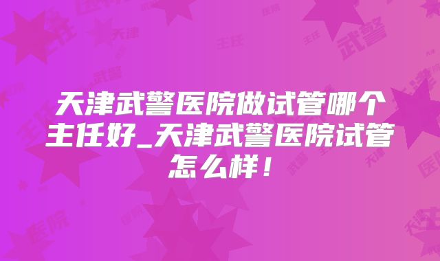 天津武警医院做试管哪个主任好_天津武警医院试管怎么样！