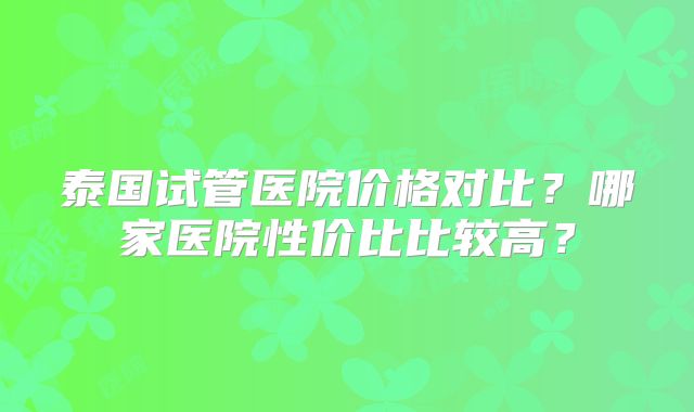泰国试管医院价格对比？哪家医院性价比比较高？