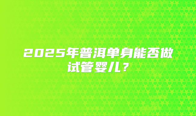 2025年普洱单身能否做试管婴儿?
