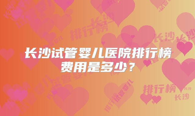 长沙试管婴儿医院排行榜费用是多少？