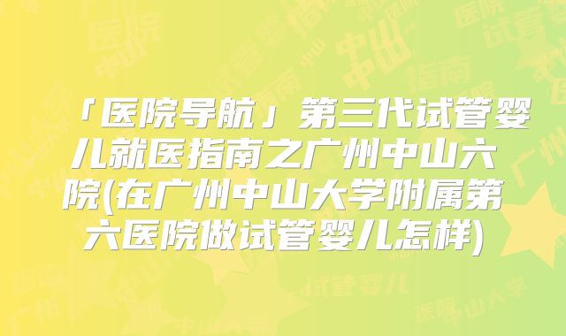 「医院导航」第三代试管婴儿就医指南之广州中山六院(在广州中山大学附属第六医院做试管婴儿怎样)