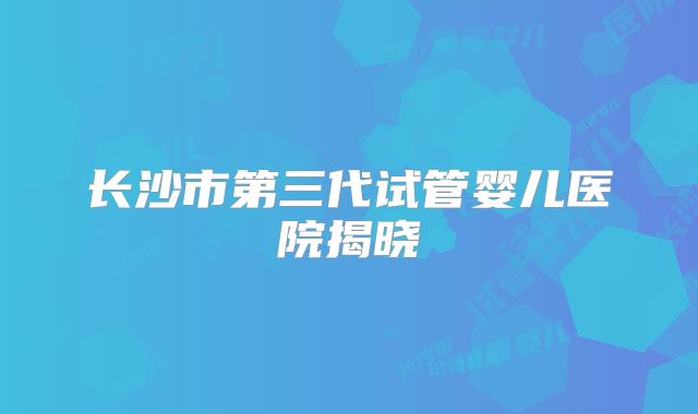 长沙市第三代试管婴儿医院揭晓