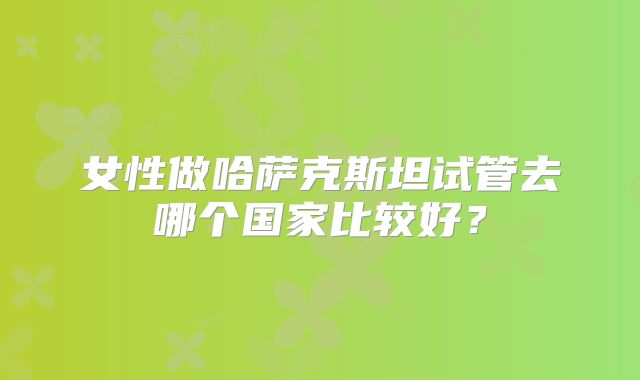 女性做哈萨克斯坦试管去哪个国家比较好？