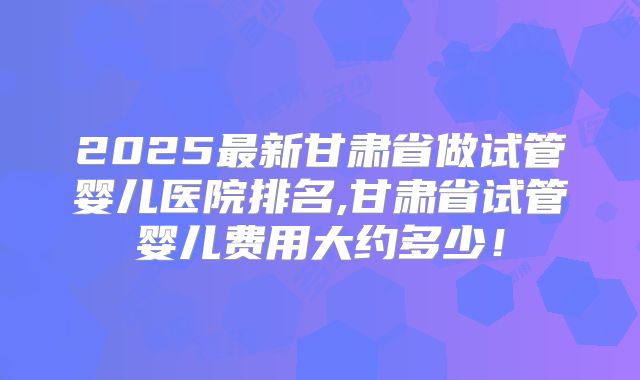 2025最新甘肃省做试管婴儿医院排名,甘肃省试管婴儿费用大约多少！