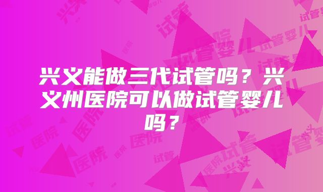 兴义能做三代试管吗？兴义州医院可以做试管婴儿吗？