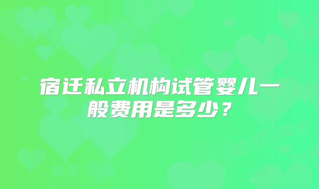 宿迁私立机构试管婴儿一般费用是多少？