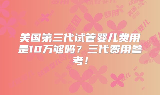 美国第三代试管婴儿费用是10万够吗?三代费用参考!