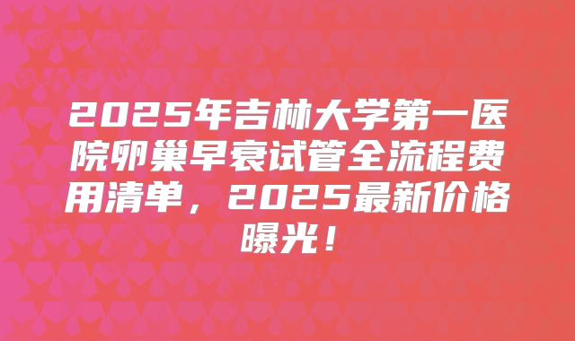 2025年吉林大学第一医院卵巢早衰试管全流程费用清单，2025最新价格曝光！