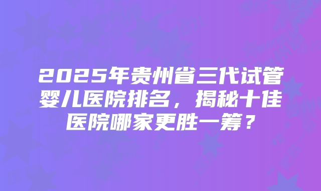 2025年贵州省三代试管婴儿医院排名，揭秘十佳医院哪家更胜一筹？